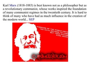 Karl Marx (1818-1883) is best known not as a philosopher but as
a revolutionary communist, whose works inspired the foundation
of many communist regimes in the twentieth century. It is hard to
think of many who have had as much influence in the creation of
the modern world... SEP
 