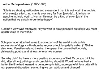 Arthur Schopenhauer (1788-1860)
"Life is so short, questionable and evanescent that it is not worth the trouble
of any major effort... no man is ever very far from [suicide]... Life has no
genuine intrinsic worth... Human life must be a kind of error, [as is] the
notion that we exist in order to be happy."
Goethe's view was otherwise: "If you wish to draw pleasure out of life you must
attach value to the world.”
Schopenhauer attached value to some parts of the world, such as his
succession of dogs - with whom he regularly took long daily walks. (179) He
also loved Venetian salami, theatre, the opera, the concert hall, novels,
philosophy, poetry, and at least one or two women.
So: why didn't he have a more positive experience of life? Or do you think he
did, after all, enjoy living - and complaining about it? Would he have had a
better life if he had learned to be more optimistic, more grateful, less critical? Is
our personal disposition something we can work on and change?
 