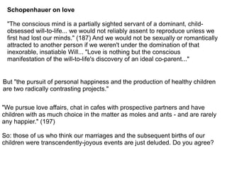 Schopenhauer on love
"The conscious mind is a partially sighted servant of a dominant, child-
obsessed will-to-life... we would not reliably assent to reproduce unless we
first had lost our minds." (187) And we would not be sexually or romantically
attracted to another person if we weren't under the domination of that
inexorable, insatiable Will... "Love is nothing but the conscious
manifestation of the will-to-life's discovery of an ideal co-parent..."
But "the pursuit of personal happiness and the production of healthy children
are two radically contrasting projects."
"We pursue love affairs, chat in cafes with prospective partners and have
children with as much choice in the matter as moles and ants - and are rarely
any happier." (197)
So: those of us who think our marriages and the subsequent births of our
children were transcendently-joyous events are just deluded. Do you agree?
 