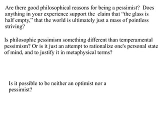 Are there good philosophical reasons for being a pessimist? Does
anything in your experience support the claim that “the glass is
half empty,” that the world is ultimately just a mass of pointless
striving?
Is philosophic pessimism something different than temperamental
pessimism? Or is it just an attempt to rationalize one's personal state
of mind, and to justify it in metaphysical terms?
Is it possible to be neither an optimist nor a
pessimist?
 