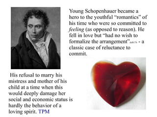 Young Schopenhauer became a
hero to the youthful “romantics” of
his time who were so committed to
feeling (as opposed to reason). He
fell in love but “had no wish to
formalize the arrangement”deB176 - a
classic case of reluctance to
commit.
His refusal to marry his
mistress and mother of his
child at a time when this
would deeply damage her
social and economic status is
hardly the behavior of a
loving spirit. TPM
 