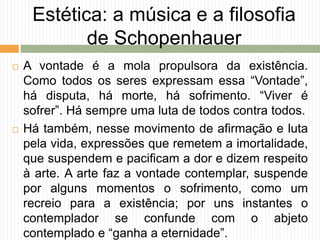 Estética: a música e a filosofia
de Schopenhauer
 A vontade é a mola propulsora da existência.
Como todos os seres expressam essa “Vontade”,
há disputa, há morte, há sofrimento. “Viver é
sofrer”. Há sempre uma luta de todos contra todos.
 Há também, nesse movimento de afirmação e luta
pela vida, expressões que remetem a imortalidade,
que suspendem e pacificam a dor e dizem respeito
à arte. A arte faz a vontade contemplar, suspende
por alguns momentos o sofrimento, como um
recreio para a existência; por uns instantes o
contemplador se confunde com o abjeto
contemplado e “ganha a eternidade”.
 