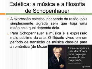 Estética: a música e a filosofia
de Schopenhauer
 A expressão estético independe da razão, pois
simplesmente agrada sem que haja uma
razão pela qual dependa dela.
 Para Schopenhauer a música é a expressão
mais sublime da arte. O filósofo viveu em um
período de transição da música clássica para
a romântica (de Mozart para Beethoven).
 