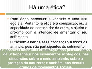 Há uma ética?
 Para Schoupenhauer a vontade é uma luta
egoísta. Portanto, a ética é a compaixão, ou, a
capacidade de sentir a dor do outro, é ajudar o
próximo com a intenção de amenizar o seu
sofrimento.
 O filósofo estende essa concepção a todos os
animais, pois são participantes do sofrimento.
É possível notar uma atualização dos pensamentos
de Schopenhaur nos movimentos ecológicos, nas
discursões sobre o meio ambiente, sobre a
proteção da natureza; e também, nos demais
grupos de movimentos sociais.
 