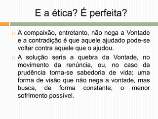 E a ética? É perfeita?
 A compaixão, entretanto, não nega a Vontade
e a contradição é que aquele ajudado pode-se
voltar contra aquele que o ajudou.
 A solução seria a quebra da Vontade, no
movimento da renúncia, ou, no caso da
prudência torna-se sabedoria de vida; uma
forma de visão que não nega a vontade, mas
busca, de forma constante, o menor
sofrimento possível.
 
