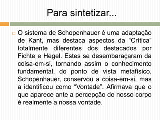 Para sintetizar...
 O sistema de Schopenhauer é uma adaptação
de Kant, mas destaca aspectos da “Crítica”
totalmente diferentes dos destacados por
Fichte e Hegel. Estes se desembaraçaram da
coisa-em-si, tornando assim o conhecimento
fundamental, do ponto de vista metafísico.
Schopenhauer, conservou a coisa-em-si, mas
a identificou como “Vontade”. Afirmava que o
que aparece ante a percepção do nosso corpo
é realmente a nossa vontade.
 