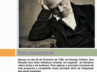 Nasceu no dia 22 de Fevereiro de 1788, em Danzig, Polônia. Sua
filosofia teve forte influência oriental, em especial da literatura
vética hindu e do budismo. Para aplacar o princípio irracional da
vida propunha a compaixão como princípio ético de integração
dos seres humanos.
Arthur Schopenhauer
 