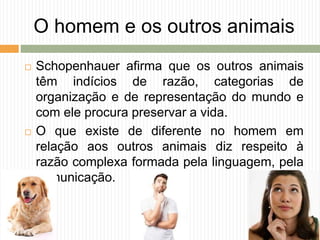 O homem e os outros animais
 Schopenhauer afirma que os outros animais
têm indícios de razão, categorias de
organização e de representação do mundo e
com ele procura preservar a vida.
 O que existe de diferente no homem em
relação aos outros animais diz respeito à
razão complexa formada pela linguagem, pela
comunicação.
 