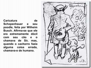 Caricatura de
Schopenhauer e seu
poodle, feita por Wilheim
Busch. Afirma-se que ele
era extremamente dócil
com seu cão e o
chamava de Sir, mas,
quando o cachorro fazia
alguma coisa errada,
chamava-o de humano.
 