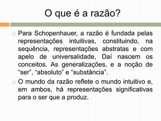 O que é a razão?
 Para Schopenhauer, a razão é fundada pelas
representações intuitivas, constituindo, na
sequência, representações abstratas e com
apelo de universalidade, Daí nascem os
conceitos. As generalizações, e a noção de
“ser”, “absoluto” e “substância”.
 O mundo da razão reflete o mundo intuitivo e,
em ambos, há representações significativas
para o ser que a produz.
 