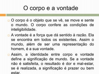 O corpo e a vontade
 O corpo é o objeto que se vê, se move e sente
o mundo. O corpo confere as condições de
inteligibilidade.
 A vontade é a força que dá sentido à razão. Ela
se encontra em todos os existentes. Assim o
mundo, além de ser uma representação do
homem, é a sua vontade.
 Assim, a identidade entre corpo e vontade
define a significação de mundo. Se a vontade
não é satisfeita, o resultado é dor e mal-estar,
se é realizada, a significação é prazer ou bem
 