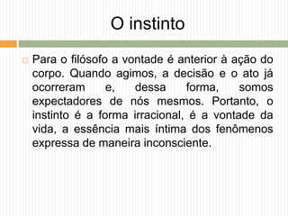 O instinto
 Para o filósofo a vontade é anterior à ação do
corpo. Quando agimos, a decisão e o ato já
ocorreram e, dessa forma, somos
expectadores de nós mesmos. Portanto, o
instinto é a forma irracional, é a vontade da
vida, a essência mais íntima dos fenômenos
expressa de maneira inconsciente.
 