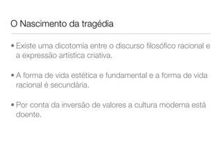 O Nascimento da tragédia
• Existe uma dicotomia entre o discurso ﬁlosóﬁco racional e
a expressão artística criativa.
• A forma de vida estética e fundamental e a forma de vida
racional é secundária.
• Por conta da inversão de valores a cultura moderna está
doente.
 