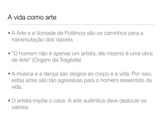 A vida como arte
• A Arte e a Vontade de Potência são os caminhos para a
transmutação dos Valores
• "O homem não é apenas um artista, ele mesmo é uma obra
de Arte" (Origem da Tragédia)
• A música e a dança são elogios ao corpo e à vida. Por isso,
estas artes são tão agressivas para o homem ressentido da
vida.
• O artista impõe o caos. A arte autêntica deve deslocar os
valores.
 