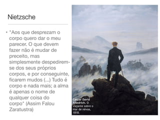 Nietzsche
• "Aos que desprezam o
corpo quero dar o meu
parecer. O que devem
fazer não é mudar de
preceito, mas
simplesmente despedirem-
se dos seus próprios
corpos, e por conseguinte,
ﬁcarem mudos (...) Tudo é
corpo e nada mais; a alma
é apenas o nome de
qualquer coisa do
corpo" (Assim Falou
Zaratustra)
Caspar David
Friedrich. O
viajante sobre o
mar de névoa,
1818.
 