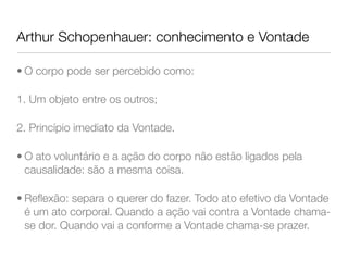 Arthur Schopenhauer: conhecimento e Vontade
• O corpo pode ser percebido como:
1. Um objeto entre os outros;
2. Princípio imediato da Vontade.
• O ato voluntário e a ação do corpo não estão ligados pela
causalidade: são a mesma coisa.
• Reﬂexão: separa o querer do fazer. Todo ato efetivo da Vontade
é um ato corporal. Quando a ação vai contra a Vontade chama-
se dor. Quando vai a conforme a Vontade chama-se prazer.
 