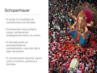 Schopenhauer
• O corpo é a condição de
conhecimento da Vontade.

• Conhecendo nosso próprio
corpo, conhecemos
analogamente todos os outros.

• A Vontade pode ser
acompanhada de
conhecimento, mas isso não é
algo necessário.

• O conhecimento racional, assim
como o intuitivo, pertence à
Vontade.
 