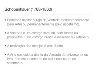 Schopenhauer (1788-1860)
• Podemos rejeitar o jugo da Vontade momentaneamente
(pela Arte) ou permanentemente (pelo ascetismo).
• A Vontade é um esforço sem ﬁm, sem limites ou
propósitos. Esse esforço nunca é realizado ou satisfeito.
• A realização dos desejos é uma ilusão.
• A Arte nos coloca diante da Verdade do universo e nos
livra momentaneamente do ciclo incessante do
sofrimento.
 