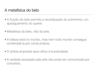 A metafísica do belo
• A fruição do belo permite a neutralização do sofrimento, um
apaziguamento do querer.
• Metafísica do belo, não da arte.
• A beleza está no mundo, mas nem todo mundo consegue
contemplá-la por conta própria.
• O artista empresta seus olhos à humanidade.
• A verdade acessada pela arte não pode ser comunicada por
conceitos.
 