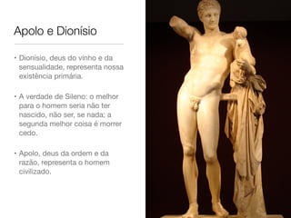 Apolo e Dionísio
• Dionísio, deus do vinho e da
sensualidade, representa nossa
existência primária.

• A verdade de Sileno: o melhor
para o homem seria não ter
nascido, não ser, se nada; a
segunda melhor coisa é morrer
cedo.

• Apolo, deus da ordem e da
razão, representa o homem
civilizado.
 