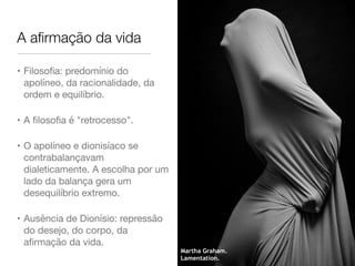 A aﬁrmação da vida
• Filosoﬁa: predomínio do
apolíneo, da racionalidade, da
ordem e equilíbrio.

• A ﬁlosoﬁa é "retrocesso".

• O apolíneo e dionisíaco se
contrabalançavam
dialeticamente. A escolha por um
lado da balança gera um
desequilíbrio extremo.

• Ausência de Dionísio: repressão
do desejo, do corpo, da
aﬁrmação da vida.
Martha Graham.
Lamentation.
 