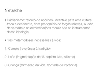 Nietzsche
• Cristianismo: reforço do apolíneo. Incentivo para uma cultura
fraca e decadente, com predomínio de forças reativas. A ideia
de verdade e as determinações morais são os instrumentos
dessa ideologia.
• Três metamorfoses necessárias à vida:
1. Camelo (reverência à tradição)
2. Leão (fragmentação da fé, espírito livre, niilismo)
3. Criança (aﬁrmação da vida, Vontade de Potência)
 