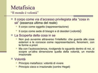 Metafisica   “Il mondo è volontà” Il corpo come via d’accesso privilegiata alla “cosa in sé”  (essenza ultima del reale) Il corpo come oggetto (rappresentazione) Il corpo come sede di bisogni e di desideri (volontà ) La Scoperta della cosa in se Non può avvenire attraverso l’intelletto: che guarda alle cose esteriori e le conosce come rappresentazioni, fenomeni, con le forme a priori Ma con l’autocoscienza, rivolgendo lo sguardo dentro di noi, si scopre un’altra dimensione quella della volontà, un mondo irrazionale Volontà   Principio metafisico: volontà di vivere Principio cieco e irrazionale (contro Hegel) 
