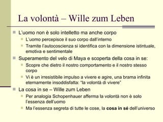 La volontà – Wille zum Leben L’uomo non è solo intelletto ma anche corpo L’uomo percepisce il suo corpo dall’interno Tramite l’autocoscienza si identifica con la dimensione istintuale, emotiva e sentimentale Superamento del velo di Maya e scoperta della cosa in se: Scopre che dietro il nostro comportamento e il nostro stesso corpo Vi è un irresistibile impulso a vivere e agire, una brama infinita eternamente insoddisfatta: “la volontà di vivere” La cosa in se – Wille zum Leben Per analogia Schopenhauer afferma la volontà non è solo l’essenza dell’uomo Ma l’essenza segreta di tutte le cose, la  cosa in sé  dell’universo 
