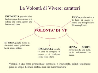La Volontà di Vivere: caratteri Volontà è una forza primordiale inconscia e irrazionale, quindi totalmente priva di scopo. L’intera realtà è una sua manifestazione VOLONTA’ DI  VIVERE INCONSCIA   perché è oltre la dimensione fenomenica e si sottrae alle forme a priori che la caratterizzano. UNICA   perché esiste al di fuori di  spazio  e  tempo  che moltiplicano e dividono gli enti. ETERNA   perché è oltre la forma del  tempo  quindi non ha né inizio  né fine. INCAUSATA   perché è oltre la categoria di  causa  e si configura come forza libera. SENZA SCOPO   perché non ha una meta, vuole unicamente se stessa. 