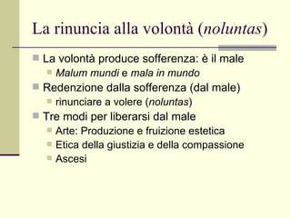 La rinuncia alla volontà ( noluntas ) La volontà produce sofferenza: è il male Malum mundi  e  mala in mundo  Redenzione dalla sofferenza (dal male) rinunciare a volere ( noluntas ) Tre modi per liberarsi dal male Arte: Produzione e fruizione estetica Etica della giustizia e della compassione Ascesi 