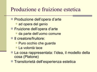 Produzione e fruizione estetica Produzione dell’opera d’arte  ad opera del genio  Fruizione dell’opera d’arte  da parte dell’uomo comune  Il creatore/fruitore:  Puro occhio che guarda La volontà tace La cosa rappresentata: l’idea, il modello della cosa (Platone) Transitorietà dell’esperienza estetica 