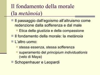 Il fondamento della morale  (la  metànoia ) Il passaggio dall’egoismo all’altruismo come redenzione dalla sofferenza e dal male  Etica della giustizia e della compassione  Il fondamento della morale: la  metànoia   L’altro uomo:  stessa essenza, stessa sofferenza  superamento del  principium individuationis  (velo di Maya) Schopenhauer e Leopardi 