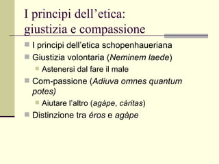 I principi dell’etica:  giustizia e compassione I principi dell’etica schopenhaueriana Giustizia volontaria ( Neminem laede )  Astenersi dal fare il male  Com-passione ( Adiuva omnes quantum potes) Aiutare l’altro ( agàpe ,  càritas )  Distinzione tra  éros  e  agàpe 