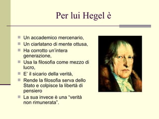 Per lui Hegel è Un accademico mercenario, Un ciarlatano di mente ottusa, Ha corrotto un’intera generazione, Usa la filosofia come mezzo di lucro, E’ il sicario della verità, Rende la filosofia serva dello Stato e colpisce la libertà di pensiero La sua invece è una “verità non rimunerata”. 