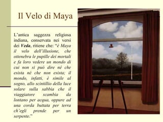 Il Velo di Maya L’antica saggezza religiosa indiana, conservata nei versi dei  Veda , ritiene che: “ è Maya il velo dell’illusione, che ottenebra le pupille dei mortali e fa loro vedere un mondo di cui non si può dire né che esista né che non esista; il mondo, infatti, è simile al sogno, allo scintillio della luce solare sulla sabbia che il viaggiatore scambia da lontano per acqua, oppure ad una corda buttata per terra ch’egli prende per un serpente .” 