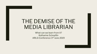 THE DEMISE OF THE
MEDIA LIBRARIAN
What can we learn from it?
Katharine Schopflin
ARLG Conference 3rd June 2019
 