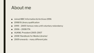 About me
■ Joined BBC Information & Archives 1996
■ 1998/9 Library qualification
■ 1999 – 2005 Various roles until voluntary redundancy
■ 2006 – 2008 ITN
■ AUKML President 2005-2007
■ 2008 ‘Handbook for Media Libraries’
■ 2009 onwards – many different jobs
 