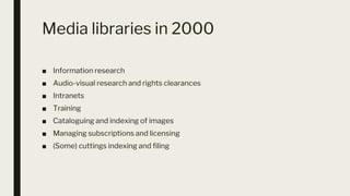 Media libraries in 2000
■ Information research
■ Audio-visual research and rights clearances
■ Intranets
■ Training
■ Cataloguing and indexing of images
■ Managing subscriptions and licensing
■ (Some) cuttings indexing and filing
 