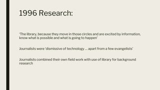 1996 Research:
‘The library, because they move in those circles and are excited by information,
know what is possible and what is going to happen’
Journalists were ‘dismissive of technology … apart from a few evangelists’
Journalists combined their own field work with use of library for background
research
 