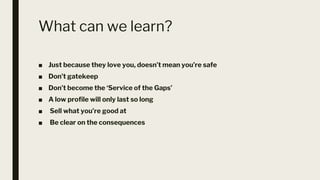 What can we learn?
■ Just because they love you, doesn’t mean you’re safe
■ Don’t gatekeep
■ Don’t become the ‘Service of the Gaps’
■ A low profile will only last so long
■ Sell what you’re good at
■ Be clear on the consequences
 