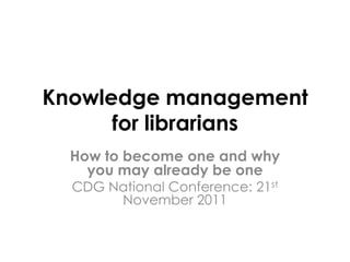 Knowledge management
      for librarians
  How to become one and why
    you may already be one
  CDG National Conference: 21st
       November 2011
 