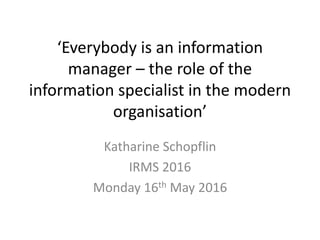 ‘Everybody is an information
manager – the role of the
information specialist in the modern
organisation’
Katharine Schopflin
IRMS 2016
Monday 16th May 2016
 