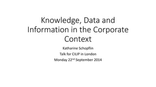 Knowledge, Data and 
Information in the Corporate 
Context 
Katharine Schopflin 
Talk for CILIP in London 
Monday 22nd September 2014 
 