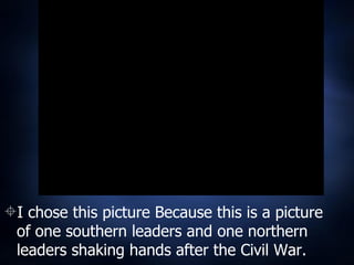 I chose this picture Because this is a picture of one southern leaders and one northern leaders shaking hands after the Civil War. 