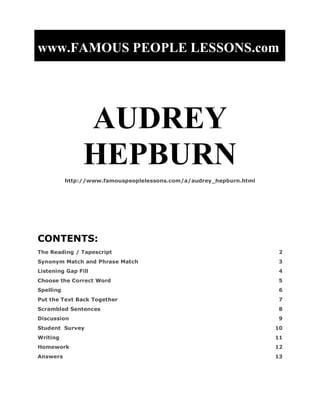 www.FAMOUS PEOPLE LESSONS.com




                AUDREY
                HEPBURN
           http://www.famouspeoplelessons.com/a/audrey_hepburn.html




CONTENTS:
The Reading / Tapescript                                              2
Synonym Match and Phrase Match                                        3
Listening Gap Fill                                                    4
Choose the Correct Word                                               5
Spelling                                                              6
Put the Text Back Together                                            7
Scrambled Sentences                                                   8
Discussion                                                            9
Student Survey                                                        10
Writing                                                               11
Homework                                                              12
Answers                                                               13
 
