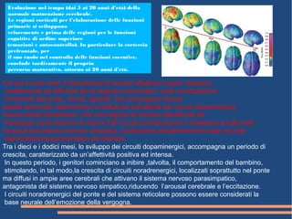 Tra sei e nove mesi, l’intensificarsi di scambi affettuosi madre- bambino,
caratterizzati da differenti tipi di segnali comunicativi, quali vocalizzazioni,
movimenti del corpo, sorrisi, sguardi, che coinvolgono diversi
aspetti sensoriali, determinano un'influenza sull’attività dei circuiti dopaminergici,
mesocorticali mesolimbici, che coinvolgono le strutture identificate da
Panksepp come sistema di ricerca.Tali circuiti contribuiscono a sostenere ad alti livelli
l’arousal del sistema nervoso simpatico, costituendo probabilmente la base neurale
dell’eccitazione gioiosa tipica dei bambini.
Tra i dieci e i dodici mesi, lo sviluppo dei circuiti dopaminergici, accompagna un periodo di
crescita, caratterizzato da un’affettività positiva ed intensa.
In questo periodo, i genitori cominciano a inibire ,talvolta, il comportamento del bambino,
stimolando, in tal modo,la crescita di circuiti noradrenergici, localizzati soprattutto nel ponte
ma diffusi in ampie aree cerebrali che attivano il sistema nervoso parasimpatico,
antagonista del sistema nervoso simpatico,riducendo l’arousal cerebrale e l’eccitazione.
I circuiti noradrenergici del ponte e del sistema reticolare possono essere considerati la
base neurale dell’emozione della vergogna.
Evoluzione nel tempo (dai 5 ai 20 anni d’età) della
normale maturazione cerebrale.
Le regioni corticali per l’elaborazione delle funzioni
primarie si sviluppano
velocemente e prima delle regioni per le funzioni
cognitive di ordine superiore
(emozioni e autocontrollo). In particolare la corteccia
prefrontale, per
il suo ruolo nel controllo delle funzioni esecutive,
conclude tardivamente il proprio
percorso maturativo, attorno ai 20 anni d’età.
 