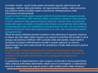 L'emisfero sinistro quindi risulta essere dominante riguardo alla funzione del
linguaggio, nell'uso della grammatica, nel ragionamento analitico, nella risoluzione
dei problemi mentre l'emisfero destro è dominante nell'elaborazione delle
informazioni socioemozionali.
●
Lesioni al lobo frontale destro causano deficit di funzionamento socioemozionale
(Bechara, H.Damasio 1999; Damasio 2003); se le lesioni includono il lobo parietale
si hanno alterazioni della rappresentazione corporea, indicate come anosognosia;
estese alle regioni occipitali e temporali determinano una condizione clinica definita
prosopoagnosia.ossia una incapacità di riconoscimento dei volti che non elimina la
reazione emotiva di fronte alla presentazione di un volto noto (misura delle reazioni
psicogalvaniche).
●
Studi nel campo dell'attaccamento mostrano come attraverso lo sguardo reciproco,
la visione del volto della madre inneschi una scarica di endorfine nel cervello in via di
sviluppo del bambino (Hoffman 1987) prodotte dalla adenoipofisi, responsabili di
sensazioni di piacere nell'interazione sociale in quanto agiscono sui neuroni
dopaminergici dei centri sottocorticali che amplificano il livello delle emozioni positive
(Schore 1994)
●
Si determina un trasporto simbiotico tra il sistema neuroendocrino maturo della
madre e quello immaturo del bambino, trasporto che attiva risposte ormonali che
stimolano il SN simpatico del bambino con la conseguente sensazione di
eccitazione.
Le esperienze di rispecchiamento visivo vengono conservate in forma presimbolica
nella corteccia prefrontale dell'emisfero destro zona di convergenza a maturazione
precoce di elaborazione dei segnali sociali e delle qualità positve delle interazioni
 