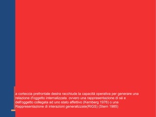 Schore presenta una serie di dati a sostegno del fatto che :
e comunicazioni diadiche che generano intensi affetti positivi
rappresentino un ambiente che promuove la crescita della corteccia
prefrontale un'area che attraversa una significativa fase di maturazione
intorno ai 10-12 mesi di vita ( Diamond e Doar 1989)
il funzionamento dei lobi frontali gioca un ruolo essenziale nello sviluppo
dei comportamenti di autoregolazione del bambini (Dawson,
Panajiotides,Klinger ,Hill, 1992).
sono proprio le aree orbitali prefrontali a essere coinvolte direttamente
nello sviluppo delle funzioni di attaccamento nei confronti delle quali
svolgono una funzione critica (Steklis, Kling 1985).
Questa regione gioca un ruolo essenziale nell'elaborazione dei segnali
sociali;
e esperienze di attaccamento influenzano direttamente l'imprinting della
strutturazione di questo sistema che agisce come zona di convergenza tra
strutture sottocorticali e corticali.
i tratta di un sistema che ha un ruolo nella memoria e nelle interazioni
cognitivo emotive (Stuss, 1982)(Barbas 1995) ed è specializzato nella
codifica di rappresentazioni psicologiche di tipo superiore degli altri
individui.
a corteccia prefrontale destra racchiude la capacità operativa per generare una
relazione d'oggetto internalizzata ovvero una rappresentazione di sé e
dell'oggetto collegata ad uno stato affettivo (Kernberg 1976) o una
Rappresentazione di interazioni generalizzate(RIGS) (Stern 1985)
 