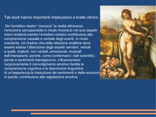 Tali studi hanno importanti implicazioni a livello clinico.
Se l’emisfero destro “conosce” la realtà attraverso
l’emozione percependola in modo inconscio nei suoi aspetti
meno evidenti,mentre l’emisfero sinistro contribuisce alla
comprensione causale e verbale degli eventi, in modo
cosciente, ciò implica che,nella relazione analitica deve
essere estesa l’attenzione dagli aspetti narrativi, verbali
a quelli, impliciti, non verbali, emozionali, musicali
dell’interazione, perché, come confermano i dati scientifici,
parole e sentimenti interagiscono, influenzandosi
reciprocamente.Il coinvolgimento emotivo facilita la
comprensione cognitiva e la descrizione linguistica
di un’esperienza,la traduzione dei sentimenti e delle emozioni
in parole, contribuisce alla regolazione emotiva.
 