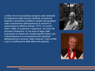 L’enfasi che le neuroscienze pongono sulla necessità
di integrazione delle funzioni cerebrali, procedurali
implicite e simboliche si riflette in ambito psicoanalitico
nella comprensione dell’importanza di momenti di
sintonizzazione affettiva (Sander 1977), di incontro
(Stern 1988), di creazione e ripetizione, nel corso del
processo terapeutico, di una serie di tappe nella
costruzione e crescita dei modelli operativi interni, per
l’interpretazione e la comprensione dei significati
dell’esperienza inconscia, delle credenze e dei conflitti
e per la modificazione delle difese del paziente.
 